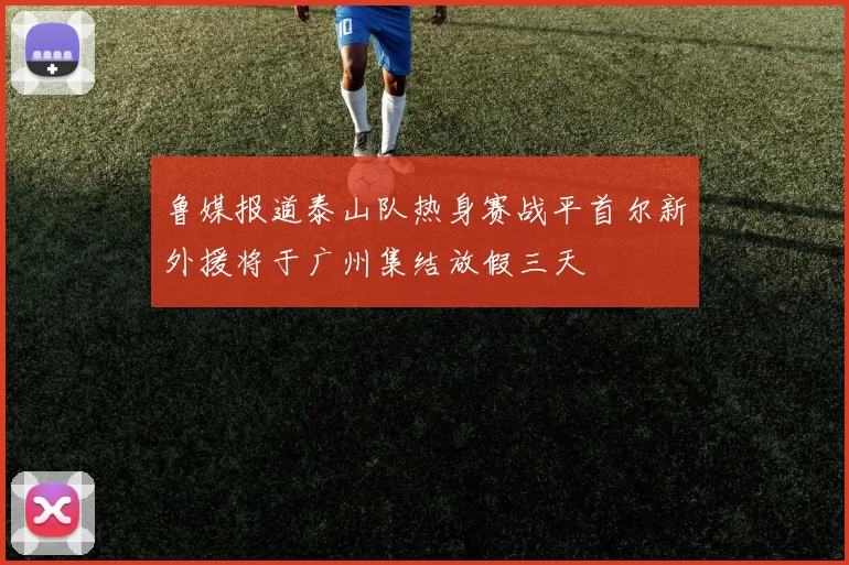 鲁媒报道泰山队热身赛战平首尔新外援将于广州集结放假三天