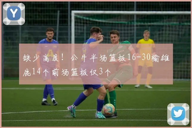 缺少高度！公牛半场篮板16-30输雄鹿14个前场篮板仅3个