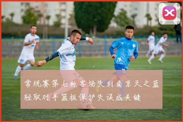 常规赛第七轮客场失利南京天之蓝轻取对手篮板保护失误成关键