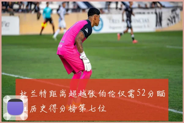 杜兰特距离超越张伯伦仅需52分瞄准历史得分榜第七位