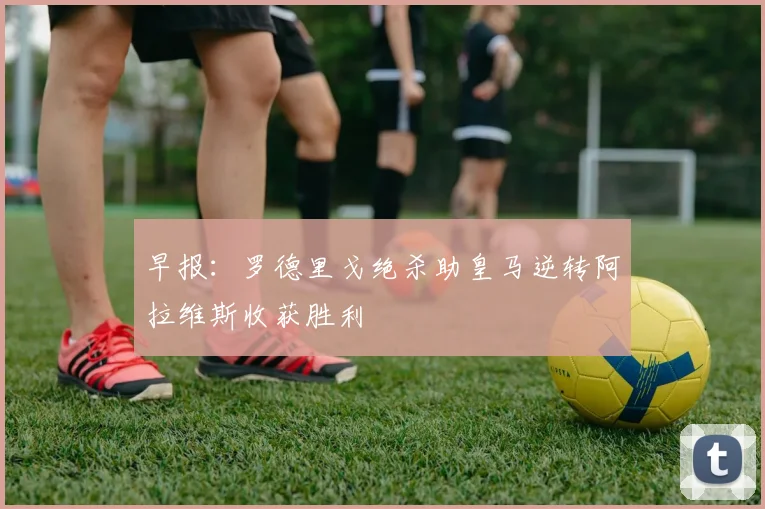 早报：罗德里戈绝杀助皇马逆转阿拉维斯收获胜利