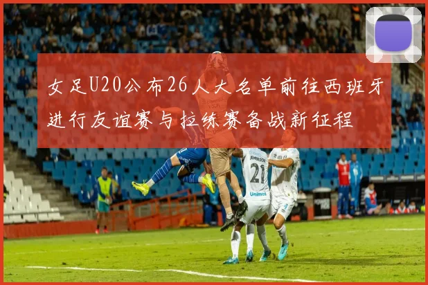 女足U20公布26人大名单前往西班牙进行友谊赛与拉练赛备战新征程