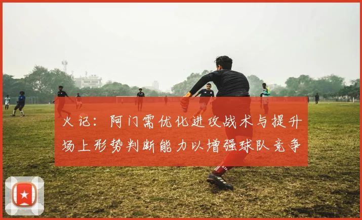 火记：阿门需优化进攻战术与提升场上形势判断能力以增强球队竞争力