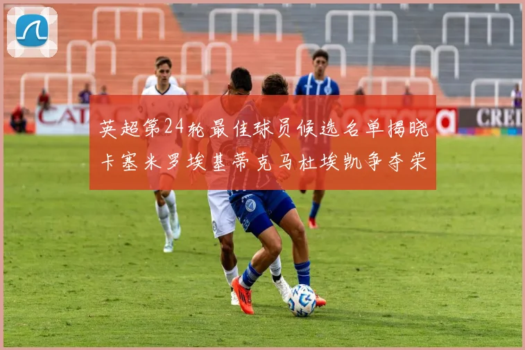 英超第24轮最佳球员候选名单揭晓卡塞米罗埃基蒂克马杜埃凯争夺荣誉