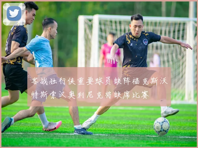 客战独行侠重要球员缺阵福克斯沃特斯索汉奥利尼克将缺席比赛