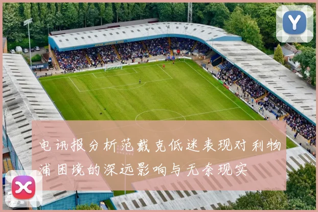 电讯报分析范戴克低迷表现对利物浦困境的深远影响与无奈现实