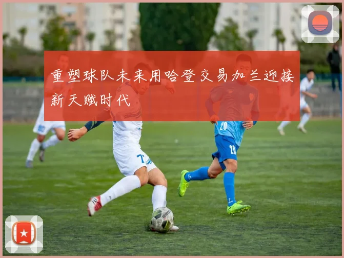 重塑球队未来用哈登交易加兰迎接新天赋时代