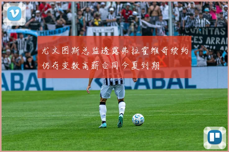 尤文图斯总监透露弗拉霍维奇续约仍存变数高薪合同今夏到期