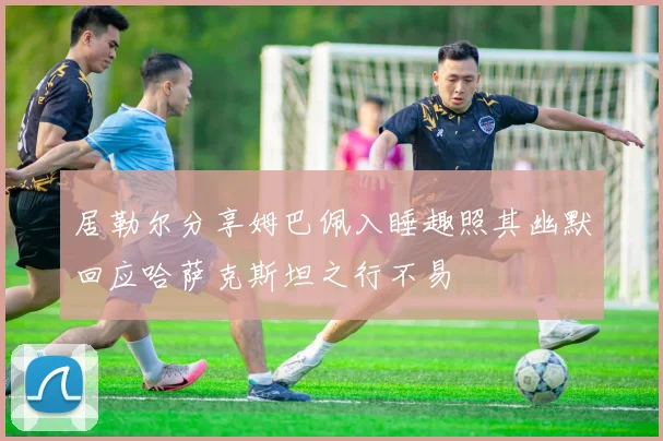 居勒尔分享姆巴佩入睡趣照其幽默回应哈萨克斯坦之行不易