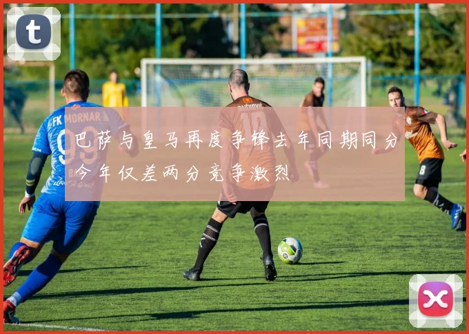 巴萨与皇马再度争锋去年同期同分今年仅差两分竞争激烈