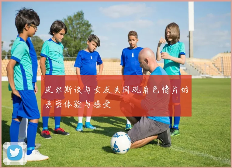 皮尔斯谈与女友共同观看色情片的亲密体验与感受