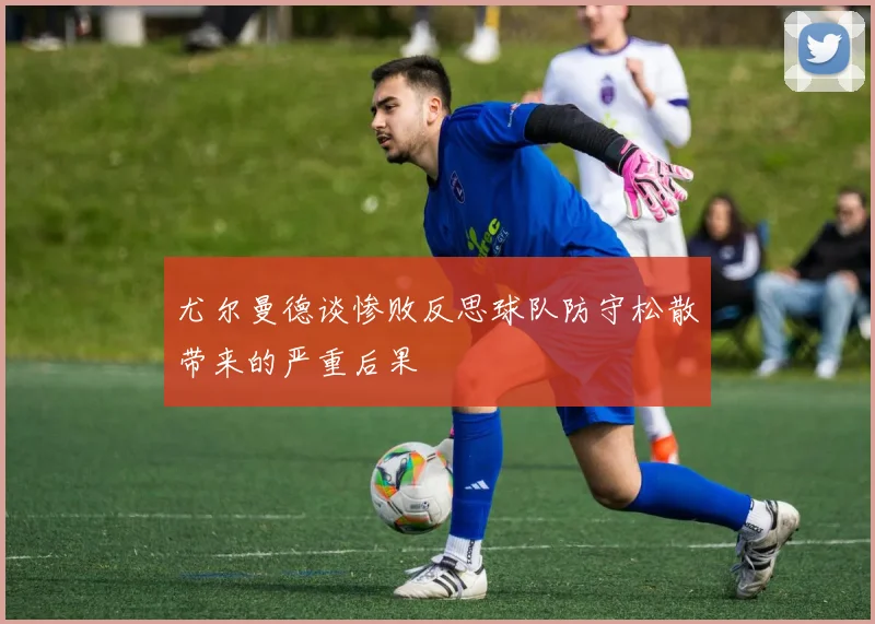 尤尔曼德谈惨败反思球队防守松散带来的严重后果