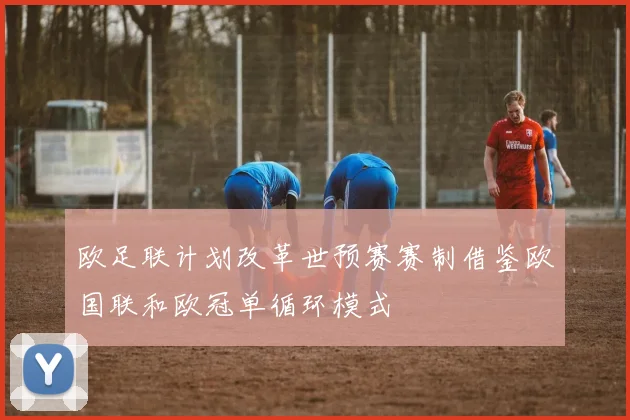 欧足联计划改革世预赛赛制借鉴欧国联和欧冠单循环模式