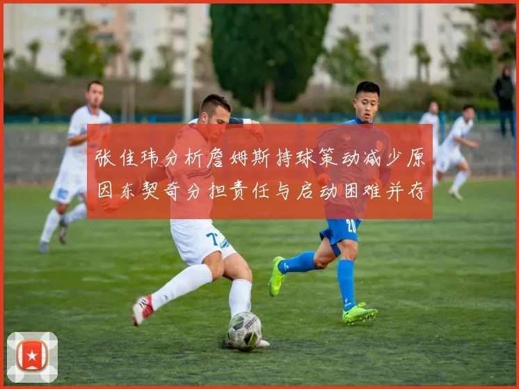 张佳玮分析詹姆斯持球策动减少原因东契奇分担责任与启动困难并存