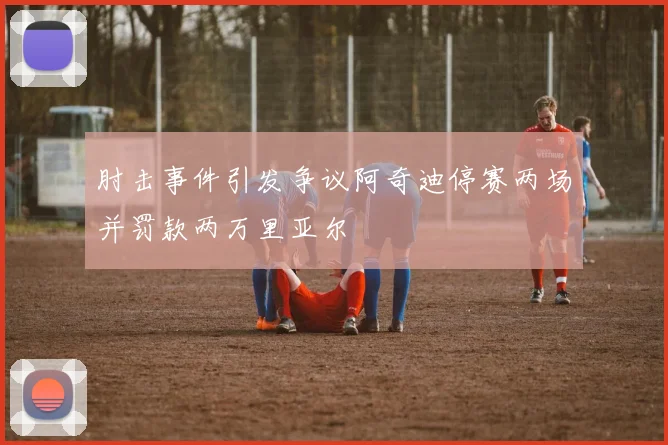 肘击事件引发争议阿奇迪停赛两场并罚款两万里亚尔