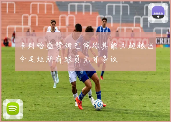 卡列哈盛赞姆巴佩称其能力超越当今足坛所有球员无可争议