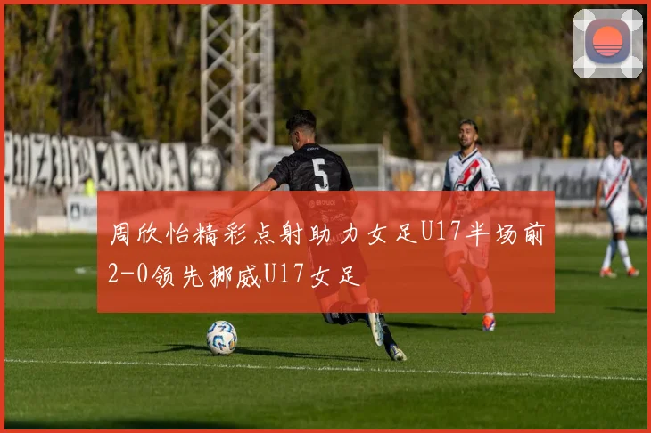 周欣怡精彩点射助力女足U17半场前2-0领先挪威U17女足