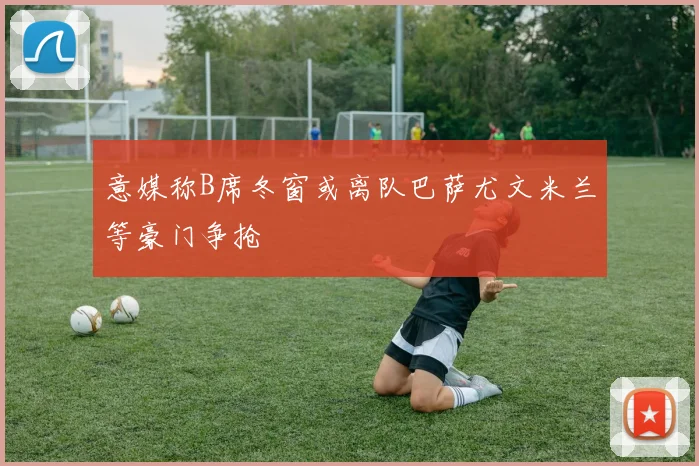 意媒称B席冬窗或离队巴萨尤文米兰等豪门争抢