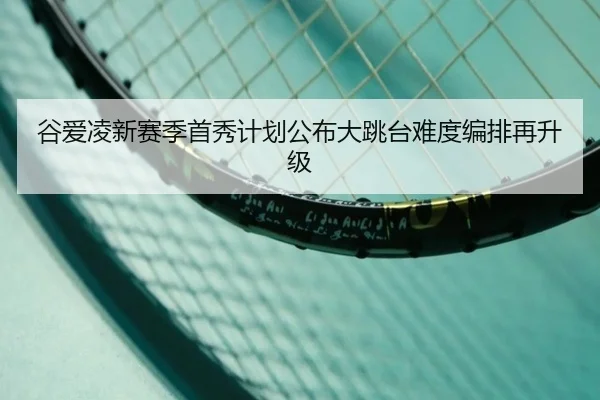 谷爱凌新赛季首秀计划公布大跳台难度编排再升级